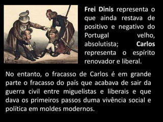 No entanto, o fracasso de Carlos é em grande
parte o fracasso do país que acabava de sair da
guerra civil entre miguelistas e liberais e que
dava os primeiros passos duma vivência social e
política em moldes modernos.
Frei Dinis representa o
que ainda restava de
positivo e negativo do
Portugal velho,
absolutista; Carlos
representa o espírito
renovador e liberal.
 