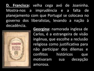 D. Francisca: velha cega avó de Joaninha.
Mostra-nos a imprudência e a falta de
planejamento com que Portugal se colocava no
governo dos liberalistas, levando a nação à
decadência.
Georgina: namorada inglesa de
Carlos, é a estrangeira de visão
ingênua, que escolhe a reclusão
religiosa como justificativa para
não participar dos dilemas e
conflitos históricos que
motivaram sua decepção
amorosa.
 