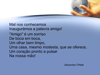 Mal nos conhecemos Inaugurámos a palavra amigo! "Amigo" é um sorriso De boca em boca, Um olhar bem limpo,  Uma casa, mesmo modesta, que se oferece, Um coração pronto a pulsar Na nossa mão! Alexandre O'Neill 