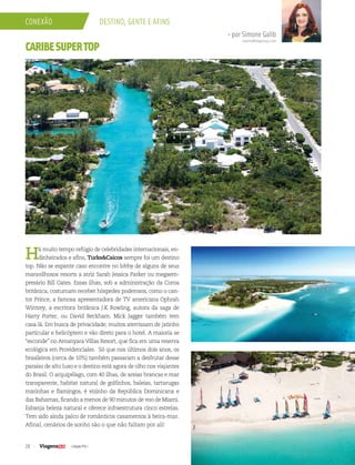 28 | Edição #35 |
conexão Destino, gente e afins
• por Simone Galib
simone@viagenssa.com
CARIBESUPERTOP
Há muito tempo refúgio de celebridades internacionais, en-
dinheirados e afins, Turks&Caicos sempre foi um destino
top. Não se espante caso encontre no lobby de alguns de seus
maravilhosos resorts a atriz Sarah Jessica Parker ou megaem-
presário Bill Gates. Essas ilhas, sob a administração da Coroa
britânica, costumam receber hóspedes poderosos, como o can-
tor Prince, a famosa apresentadora de TV americana Ophrah
Wintrey, a escritora britânica J.K Rowling, autora da saga de
Harry Porter, ou David Beckham. Mick Jagger também tem
casa lá. Em busca de privacidade, muitos aterrissam de jatinho
particular e helicóptero e vão direto para o hotel. A maioria se
“esconde” no Amanyara Villas Resort, que fica em uma reserva
ecológica em Providenciales. Só que nos últimos dois anos, os
brasileiros (cerca de 10%) também passaram a desfrutar desse
paraíso de alto luxo e o destino está agora de olho nos viajantes
do Brasil. O arquipélago, com 40 ilhas, de areias brancas e mar
transparente, habitat natural de golfinhos, baleias, tartarugas
marinhas e flamingos, é vizinho da República Dominicana e
das Bahamas, ficando a menos de 90 minutos de voo de Miami.
Esbanja beleza natural e oferece infraestrutura cinco estrelas.
Tem sido ainda palco de românticos casamentos à beira-mar.
Afinal, cenários de sonho são o que não faltam por ali!
 
