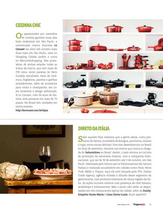 31| www.viagenssa.com |
COZINHACHIC
Os apaixonados por utensílios
de cozinha ganham mais dois
bons endereços em São Paulo: a
conceituada marca francesa Le
Creuset vai abrir até outubro mais
duas lojas em São Paulo, uma no
Shopping Cidade Jardim e outra
no Morumbishopping. Nas prate-
leiras de ambas estarão todas as
linhas da marca, que tem mais de
700 itens, entre panelas de ferro
fundido esmaltado, itens de cerâ-
mica, frigideiras, panelas e grelhas
antiaderentes, além de acessórios
para vinho e champanhe, em co-
res atraentes e design sofisticado.
A Le Creuset, com 90 anos de his-
tória, está presente em mais de 70
países. No Brasil tem unidades em
vários estados.
http://lecreuset.com.br/lojas
DIRETODAITÁLIA
Sabe aqueles frios italianos que a gente adora, como pre-
sunto de Parma, mortadela de Bologna, panchetta, salame
e copa, entre outras delícias? Pois eles desembarcam no Brasil
no final de setembro, durante um evento que marca a chega-
da do SalumiAmo ao Brasil. Assim, o país retorna ao circuito
de promoção da salumeria italiana, com a campanha inter-
nacional, que vai de 30 de setembro até 3 de outubro, em São
Paulo. Idealizada pelo Istituto per la Valorizzazione dei Salumi
Italiani e realizada anualmente em cidades como Paris, Nova
York, Milão e Tóquio, aqui ela será lançada pela ITA- Italian
Trade Agency, agência voltada à difusão desse segmento da
gastronomia, com produtos milenares de várias regiões da Itá-
lia. As ações incluem eventos com presença de chef italiano,
workshops e treinamentos. Mas o ponto alto serão as degus-
tações em oito restaurantes típicos da cidade, além do Eataly,
Empório Santa Maria e Casa Santa Luzia. Buon appetito!
 