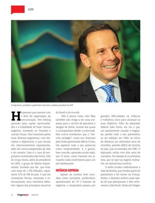 22 | Edição #38 |
capa
H
á pessoas que nascem com
o dom da negociação, da
comunicação, têm feeling
apurado para captar oportunida-
des e a habilidade de fazer ótimos
negócios, inovando no formato e
unindo forças. Elas transitam pelos
mais diversos segmentos, com dis-
ciplina e diplomacia, o que resulta
em relacionamentos importantes,
além de rumos inesperados de vida
e de carreira. Esse é o caso do em-
presário multimídia João Doria, CEO
do Grupo Doria, além de presidente
do LIDE, o grupo de líderes empre-
sariais, fundado por ele, que hoje,
com mais de 1.700 afiliados, repre-
senta 52% do PIB do país. E que em
constantes fóruns, nacionais e in-
ternacionais, seus membros deba-
tem alguns dos principais assuntos
do Brasil e do mundo.
Não é pouca coisa, não! Mas
também não chega a ser uma sur-
presa para o círculo de parceiros e
amigos de Doria, muitos dos quais
o acompanham desde a juventude.
Eles nunca duvidaram que o “me-
nino prodígio”, como era chamado
pelo então governador Mário Covas,
iria explorar todo o seu potencial
como empreendedor. E o garoto,
bem nascido, aprendeu muito cedo,
aos 13 anos, como transitar em si-
tuações nada confortáveis para um
pré-adolescente.
INFÂNCIASOFRIDA
Apesar da carreira bem suce-
dida como jornalista, publicitário,
apresentador de TV e homem de
negócios, o empresário passou por
grandes dificuldades na infância
e trabalhou duro para alcançar os
seus objetivos. Filho do deputado
federal João Doria, ele viu o pai,
um parlamentar ousado e engaja-
do, perder todo o seu patrimônio
ao ser exilado, em 1964, no início
da ditadura (os chamados anos de
chumbo), período difícil da história
do país, que se estendeu até 1985. O
deputado, então com dois anos de
mandato, foi cassado já na primeira
lista, por se opor ao regime militar.
Era um democrata convicto.
O exílio mudou radicalmente a
vida da família, que vendeu parte do
patrimônio e foi morar na França.
Porém, o dinheiro acabou mais rápi-
do do que planejavam e eles retor-
naram a São Paulo. Doria até chegou
O empresário, jornalista e publicitário João Doria, também presidente do LIDE
 