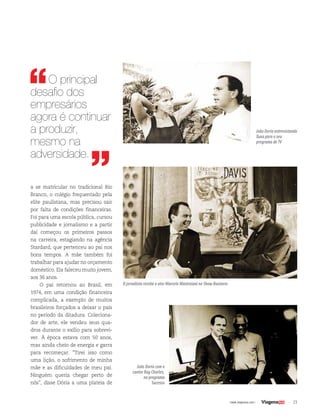 23| www.viagenssa.com |
a se matricular no tradicional Rio
Branco, o colégio frequentado pela
elite paulistana, mas precisou sair
por falta de condições financeiras.
Foi para uma escola pública, cursou
publicidade e jornalismo e a partir
daí começou os primeiros passos
na carreira, estagiando na agência
Stardard, que pertenceu ao pai nos
bons tempos. A mãe também foi
trabalhar para ajudar no orçamento
doméstico. Ela faleceu muito jovem,
aos 36 anos.
O pai retornou ao Brasil, em
1974, em uma condição financeira
complicada, a exemplo de muitos
brasileiros forçados a deixar o país
no período da ditadura. Coleciona-
dor de arte, ele vendeu seus qua-
dros durante o exílio para sobrevi-
ver. À época estava com 50 anos,
mas ainda cheio de energia e garra
para recomeçar. “Tirei isso como
uma lição, o sofrimento de minha
mãe e as dificuldades de meu pai.
Ninguém queria chegar perto de
nós”, disse Dória a uma plateia de
João Doria com o
cantor Ray Charles,
no programa
Sucesso
O jornalista recebe o ator Marcelo Mastroiani no Show Business
João Doria entrevistando
Xuxa para o seu
programa de TV
O principal
desafio dos
empresários
agora é continuar
a produzir,
mesmo na
adversidade.
 
