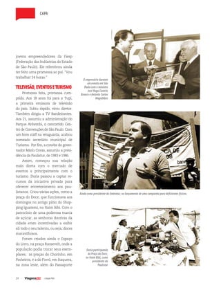 24 | Edição #38 |
capa
jovens empreendedores da Fiesp
(Federação das Indústrias do Estado
de São Paulo). Ele relembrou ainda
ter feito uma promessa ao pai. “Vou
trabalhar 24 horas.”
TELEVISÃO,EVENTOSETURISMO
Promessa feita, promessa cum-
prida. Aos 18 anos foi para a Tupi,
a primeira emissora de televisão
do país. Subiu rápido, virou diretor.
Também dirigiu a TV Bandeirantes.
Aos 21, assumiu a administração do
Parque Anhembi, o concorrido Cen-
tro de Convenções de São Paulo. Com
um bom staff na retaguarda, acabou
nomeado secretário municipal de
Turismo. Por fim, a convite do gover-
nador Mário Covas, assumiu a presi-
dência da Paulistur, de 1983 e 1986.
Assim, começou sua relação
mais direta com o mercado de
eventos e principalmente com o
turismo. Doria passou a captar re-
cursos da iniciativa privada para
oferecer entretenimento aos pau-
listanos. Criou várias ações, como a
praça do Doce, que funcionava aos
domingos no antigo pátio do Shop-
ping Iguatemi, no Itaim Bibi. Com o
patrocínio de uma poderosa marca
de açúcar, as senhoras doceiras da
cidade eram incentivadas a exibir
ali todo o seu talento, ou seja, doces
maravilhosos.
Foram criados ainda o Espaço
do Livro, na praça Roosevelt, onde a
população podia trocar seus exem-
plares; as praças do Chorinho, em
Pinheiros, e a do Forró, em Itaquera,
na zona leste, além do Passaporte
Doria participando
da Praça do Doce,
no Itaim Bibi, como
presidente da
Paulistur
Ainda como presidente da Embratur, no lançamento de uma campanha para deficientes físicos.
O empresário durante
um evento em São
Paulo com o ministro
José Hugo Castelo
Branco e Antonio Carlos
Magalhães
 
