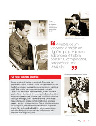 25| www.viagenssa.com |
Como ex-presidente da Paulistur, ex-secretário de Turismo, atual vice-
presidente do São Paulo Conventions & Visitors Bureau e conselheiro do Masp,
João Doria acredita que a solução para incrementar o turismo e os negócios na
cidade são as parcerias, marca registrada de sua gestão empresarial.
“É preciso buscar recursos nas agências de fomento, no Brasil e no exterior,
para impulsionar o financiamento de programas sociais. E estimular também a
entrada de capital externo na economia da cidade, especialmente nos setores
de serviços e tecnologia”, afirma. Diz ainda ser favorável à privatização do
Parque Anhembi, assim como sua ampliação e modernização tecnológica.
Para ele, “São Paulo é um desafio gigantesco. É preciso melhorar urgentemente
os serviços públicos, além de modernizar a infraestrutura de equipamentos
urbanos. E acrescenta que a área de saúde “é a mais preocupante, embora
os desafios não sejam menores em relação aos problemas na educação,
mobilidade urbana e segurança pública.”
SÃOPAULOÉUMDESAFIOGIGANTESCO
A história de um
vencedor, a história de
alguém que preza o seu
sobrenome, é história
com ética, com princípios,
transparência, com
decência.
No comando da Paulistur
Eliti denis dellita tendem volorrupta volessus
Na presidência da Embratur, em Brasília
1ª foto:
Lançamento
da campanha
Respeite os
Turistas voltada
aos motoristas
de táxi
 