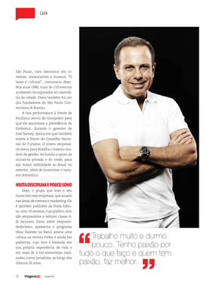 26 | Edição #38 |
capa
Trabalho muito e durmo
pouco. Tenho paixão por
tudo o que faço e quem tem
paixão, faz melhor.
São Paulo, com descontos em ci-
nemas, restaurantes e museus. “O
lazer é cultural”, costumava dizer.
Nos anos 1980, mais de 110 eventos
acabaram incorporados ao calendá-
rio da cidade. Doria também foi um
dos fundadores do São Paulo Con-
ventions & Bureau.
A boa performance à frente da
Paulistur serviu de trampolim para
que ele assumisse a presidência da
Embratur, durante o governo de
José Sarney, época em que também
esteve à frente do Conselho Nacio-
nal de Turismo. O jovem empresá-
rio levou para Brasília o mesmo mo-
delo de gestão, incluindo o apoio da
iniciativa privada e do trade, para
dar maior visibilidade ao Brasil no
exterior, além de incentivar o turis-
mo doméstico.
MUITADISCIPLINAEPOUCOSONO
Hoje, o grupo que leva o seu
nome tem seis empresas, que atuam
nasáreasdeeventosemarketing.Ele
é também publisher da Doria Edito-
ra, com 19 revistas, cujo público alvo
são empresários e leitores classe A.
Já escreveu livros sobre empreen-
dedorismo, apresenta o programa
Show Business na Band, assina uma
coluna na revista Forbes e ainda faz
palestras, cujo teor é baseado em
sua própria experiência de vida e
em mais de 3 mil entrevistas reali-
zadas, como jornalista, ao longo dos
últimos 20 anos.
 