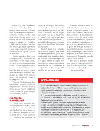 27| www.viagenssa.com |
Como todo bom empreende-
dor é movido a desafios, Doria, um
homem extremamente perfeccio-
nista, realizado pessoal e profissio-
nalmente, resolveu aceitar mais
uma tarefa, digamos assim, nada
simples. Ele vai pela primeira vez
encarar as urnas e é pré-candidato
à Prefeitura de São Paulo nas elei-
ções de 2016, pelo PSDB. Explica que
a ideia surgiu do próprio partido, o
qual acredita que a política precisa
de renovação.
Casado, pai de três filhos e com
uma agenda capaz de deixar qual-
quer workaholic sem fôlego, ele ain-
da marca forte presença nas mídias
sociais, com várias páginas no Face-
book, contas no Twitter e no Insta-
gram. Ou seja: está sempre no ar e
em diversos lugares ao mesmo tem-
po, algo que adora. Como encontra
tempo para administrar tanta coi-
sa?, pergunto a ele.
“Sempre fui disciplinado. Isso
me ajuda a conseguir conciliar os
compromissos. Trabalho muito e
durmo pouco. Tenho paixão por
tudo o que faço. E quem tem pai-
xão, faz melhor”, explica.
PIORCRISEDOS
ÚLTIMOS50ANOS
Doria, com o apoio dos prin-
cipais empresários, não tem poupa-
do críticas ao momento vivido pelo
país. No final do último fórum do
LIDE, realizado em agosto, no Gran-
de Hyatt, em São Paulo, cujo tema
foi O Brasil que nós queremos, ele
disse que “há um grau elevadíssimo
de desconfiança do empresariado
em relação ao governo, o que difi-
culta a elaboração de um projeto
econômico para que o Brasil volte
a crescer.” Aliás, opinião comparti-
lhada pela maioria dos cerca de 400
convidados do encontro, entre eles
executivos, jornalistas, historiado-
res e políticos.
Um mês depois, com a situação
se agravando, pergunto a ele, antes
de fechar esta entrevista, qual o prin-
cipal desafio dos brasileiros diante
de tamanha instabilidade. Doria diz
que “o país enfrenta a sua pior crise
dos últimos 50 anos. A economia está
em recessão e não há perspectiva de
melhora deste cenário, visto que 2016
também será um ano de recessão.”
O LIDE, que hoje reúne alguns dos mais expressivos empresários do país, foi
criado por João Doria, em 2003, para promover a interação entre empresas,
organizações e entidades privadas, estimulando os debates em todos os
setores, inclusivo o público.
Há 12 anos, a primeira carta de intenção para sua fundação foi assinada por
100 empresas. Em menos de cinco anos, já eram 400. Hoje, são mais de 1.700
filiados, nacionais e internacionais.
Os fóruns, almoços, jantares e encontros do grupo costumam acontecer
no Brasil e no exterior, reunindo CEOs de empresas, como Magazine Luiza,
Boticário, Alpargatas e banqueiros - só para citar alguns exemplos. Os assuntos
colocados em pauta são os mais diversos, mas há um tripé básico, que é
educação, inovação e sustentabilidade. Eles defendem a união de forças para
tornar o Brasil um país melhor, do ponto de vista social, político e econômico.
ABERTURADEDIÁLOGOS
O sempre sorridente e alto as-
tral João Doria, agora, demonstra
grande preocupação quando o as-
sunto é crise. “O Brasil está um país
triste, perdedor.” E vislumbra tem-
pos ainda muito difíceis. “O povo e
o país, infelizmente, vão pagar um
preço caro pela incapacidade do go-
verno. A retração de investimentos,
a queda da produção industrial, o
aumento da inflação e o crescimen-
to do desemprego trazem reflexos
negativos para toda a sociedade. É
um momento de cautela, mas não
devemos ficar parados.
Para ele, “o principal desafio
que todos os empresários enfren-
tam agora é o de continuar a produ-
zir, mesmo na adversidade.”
Que assim seja!
 