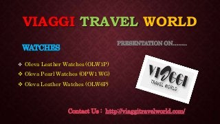 VIAGGI TRAVEL WORLD
WATCHES
 Oleva Leather Watches (OLW1P)
 Oleva Pearl Watches (OPW1 WG)
 Oleva Leather Watches (OLW6P)
PRESENTATION ON……..
Contact Us : http://viaggitravelworld.com/
 