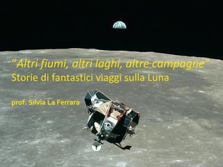 “Altri fiumi, altri laghi, altre campagne”
Storie di fantastici viaggi sulla Luna
prof. Silvia La Ferrara
 