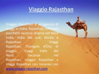 Viaggio Rajasthan Viaggio Rajasthan è un'agenzia di viaggi in India, Rajasthan, offrendo pacchetti vacanza diversa nel Nord India, India del sud, Kerala e Rajasthan. Viaggi Rajasthan, Triangolo d'Oro di viaggio, Viaggi India del Nord, Vacanze nel Rajasthan, Viaggio Rajasthan e Viaggi Rajasthan con Varanasi con www.viaggio-rajasthan.com. 