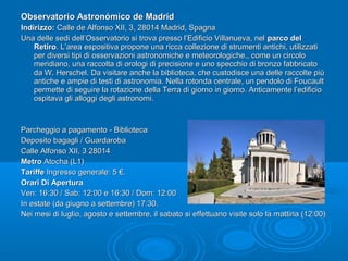 Observatorio Astronómico de MadridObservatorio Astronómico de Madrid
Indirizzo:Indirizzo: Calle de Alfonso XII, 3, 28014 Madrid, SpagnaCalle de Alfonso XII, 3, 28014 Madrid, Spagna
Una delle sedi dell’Osservatorio si trova presso l’Edificio Villanueva, nelUna delle sedi dell’Osservatorio si trova presso l’Edificio Villanueva, nel parco delparco del
RetiroRetiro. L’area espositiva propone una ricca collezione di strumenti antichi, utilizzati. L’area espositiva propone una ricca collezione di strumenti antichi, utilizzati
per diversi tipi di osservazioni astronomiche e meteorologiche., come un circoloper diversi tipi di osservazioni astronomiche e meteorologiche., come un circolo
meridiano, una raccolta di orologi di precisione e uno specchio di bronzo fabbricatomeridiano, una raccolta di orologi di precisione e uno specchio di bronzo fabbricato
da W. Herschel. Da visitare anche la biblioteca, che custodisce una delle raccolte piùda W. Herschel. Da visitare anche la biblioteca, che custodisce una delle raccolte più
antiche e ampie di testi di astronomia. Nella rotonda centrale, un pendolo di Foucaultantiche e ampie di testi di astronomia. Nella rotonda centrale, un pendolo di Foucault
permette di seguire la rotazione della Terra di giorno in giorno. Anticamente l’edificiopermette di seguire la rotazione della Terra di giorno in giorno. Anticamente l’edificio
ospitava gli alloggi degli astronomi.ospitava gli alloggi degli astronomi.
Parcheggio a pagamento - BibliotecaParcheggio a pagamento - Biblioteca
Deposito bagagli / GuardarobaDeposito bagagli / Guardaroba
Calle Alfonso XII, 3 28014Calle Alfonso XII, 3 28014
MetroMetro Atocha (L1)Atocha (L1)
TariffeTariffe Ingresso generale: 5 €.Ingresso generale: 5 €.
Orari Di AperturaOrari Di Apertura
Ven: 16:30 / Sab: 12:00 e 16:30 / Dom: 12:00Ven: 16:30 / Sab: 12:00 e 16:30 / Dom: 12:00
In estate (da giugno a settembre) 17:30.In estate (da giugno a settembre) 17:30.
Nei mesi di luglio, agosto e settembre, il sabato si effettuano visite solo la mattina (12:00)Nei mesi di luglio, agosto e settembre, il sabato si effettuano visite solo la mattina (12:00)
 