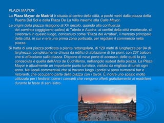 PLAZA MAYORPLAZA MAYOR
LaLa Plaza Mayor de MadridPlaza Mayor de Madrid è situata al centro della città, a pochi metri dalla piazza dellaè situata al centro della città, a pochi metri dalla piazza della
Puerta Del Sol e dalla Plaza De La Villa insieme allaPuerta Del Sol e dalla Plaza De La Villa insieme alla Calle MayorCalle Mayor..
Le origini della piazza risalgono al XV secolo, quando alla confluenzaLe origini della piazza risalgono al XV secolo, quando alla confluenza
deidei caminoscaminos (oggigiorno(oggigiorno callescalles) di Toledo e Atocha, ai confini della città medievale, si) di Toledo e Atocha, ai confini della città medievale, si
celebrava in questo luogo, conosciuto come "Plaza del Arrabal", il mercato principalecelebrava in questo luogo, conosciuto come "Plaza del Arrabal", il mercato principale
della città, in cui vi era una prima zona porticata, per regolare il commercio nelladella città, in cui vi era una prima zona porticata, per regolare il commercio nella
piazza.piazza.
Si tratta di una piazza porticata a pianta rettangolare, di 129 metri di lunghezza per 94 diSi tratta di una piazza porticata a pianta rettangolare, di 129 metri di lunghezza per 94 di
larghezza, completamente chiusa da edifici di abitazione di tre piani, con 237 balconilarghezza, completamente chiusa da edifici di abitazione di tre piani, con 237 balconi
che si affacciano sulla piazza. Dispone di nove porte di accesso, delle quali la piùche si affacciano sulla piazza. Dispone di nove porte di accesso, delle quali la più
conosciuta è quella dell'Arco de Cuchilleros, nell'angolo sudest della piazza. La Plazaconosciuta è quella dell'Arco de Cuchilleros, nell'angolo sudest della piazza. La Plaza
Mayor è attualmente un importante punto turistico, visitato da migliaia di turisti ogniMayor è attualmente un importante punto turistico, visitato da migliaia di turisti ogni
anno. Nei locali commerciali che si trovano lungo i portici vi sono numerosi bar eanno. Nei locali commerciali che si trovano lungo i portici vi sono numerosi bar e
ristoranti, che occupano parte della piazza con i tavoli. È inoltre uno spazio moltoristoranti, che occupano parte della piazza con i tavoli. È inoltre uno spazio molto
utilizzato per i festival, come i concerti che vengono offerti gratuitamente ai madrileniutilizzato per i festival, come i concerti che vengono offerti gratuitamente ai madrileni
durante le feste di san Isidro.durante le feste di san Isidro.
 