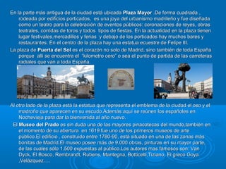 En la parte más antigua de la ciudad está ubicadaEn la parte más antigua de la ciudad está ubicada Plaza MayorPlaza Mayor .De forma cuadrada ,.De forma cuadrada ,
rodeada por edificios porticados, es una joya del urbanismo madrileño y fue diseñadarodeada por edificios porticados, es una joya del urbanismo madrileño y fue diseñada
como un teatro para la celebración de eventos públicos: coronaciones de reyes, obrascomo un teatro para la celebración de eventos públicos: coronaciones de reyes, obras
teatrales, corridas de toros y todos tipos de fiestas. En la actualidad en la plaza tienenteatrales, corridas de toros y todos tipos de fiestas. En la actualidad en la plaza tienen
lugar festivales,mercadillos y ferias y debajo de los porticados hay muchos bares ylugar festivales,mercadillos y ferias y debajo de los porticados hay muchos bares y
restaurantes. En el centro de la plaza hay una estatua ecuestre de Felipe III.restaurantes. En el centro de la plaza hay una estatua ecuestre de Felipe III.
La plaza deLa plaza de Puerta del SolPuerta del Sol es el corazón no solo de Madrid, sino también de toda Españaes el corazón no solo de Madrid, sino también de toda España
porque alli se encuentra el “kilometro cero” o sea el punto de partida de las carreterasporque alli se encuentra el “kilometro cero” o sea el punto de partida de las carreteras
radiales que van a toda España.radiales que van a toda España.
Al otro lado de la plaza está la estatua que representa el emblema de la ciudad el oso y elAl otro lado de la plaza está la estatua que representa el emblema de la ciudad el oso y el
madroño que aparecen en su escudo.Además aquí se reúnen los españoles enmadroño que aparecen en su escudo.Además aquí se reúnen los españoles en
Nochevieja para dar la bienvenida al año nuevo.Nochevieja para dar la bienvenida al año nuevo.
ElEl Museo del PradoMuseo del Prado es sin duda una de las mayores pinacotecas del mundo,también enes sin duda una de las mayores pinacotecas del mundo,también en
el momento de su abertura en 1619 fue uno de los primeros museos de arteel momento de su abertura en 1619 fue uno de los primeros museos de arte
público.El edificio , construido entre 1780-90, está situado en una de las zonas máspúblico.El edificio , construido entre 1780-90, está situado en una de las zonas más
bonitas de Madrid.El museo posee más de 9.000 obras, pinturas en su mayor parte,bonitas de Madrid.El museo posee más de 9.000 obras, pinturas en su mayor parte,
de las cuales sólo 1.500 expuestas al público.Los autores mas famosos son: Vande las cuales sólo 1.500 expuestas al público.Los autores mas famosos son: Van
Dyck, El Bosco, Rembrandt, Rubens, Mantegna, Botticelli,Tiziano, El greco GoyaDyck, El Bosco, Rembrandt, Rubens, Mantegna, Botticelli,Tiziano, El greco Goya
,Velázquez….,Velázquez….
 