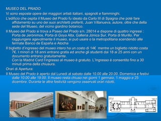 MUSEO DEL PRADOMUSEO DEL PRADO
Vi sono esposte opere dei maggiori artisti italiani, spagnoli e fiamminghi.Vi sono esposte opere dei maggiori artisti italiani, spagnoli e fiamminghi.
L'edificio che ospita il Museo del Prado fu ideato da Carlo III di Spagna che poté fareL'edificio che ospita il Museo del Prado fu ideato da Carlo III di Spagna che poté fare
affidamento su uno dei suoi architetti preferiti, Juan Villanueva, autore, oltre che dellaaffidamento su uno dei suoi architetti preferiti, Juan Villanueva, autore, oltre che della
sede del Museo, del vicino giardino botanico.sede del Museo, del vicino giardino botanico.
Il Museo del Prado si trova a Paseo del Prado s/n. 28014 e dispone di quattro ingressi :Il Museo del Prado si trova a Paseo del Prado s/n. 28014 e dispone di quattro ingressi :
Porta de Jerónimos, Porta di Goya Alta, Galleria Jónica Sur, Porta di Murillo. PerPorta de Jerónimos, Porta di Goya Alta, Galleria Jónica Sur, Porta di Murillo. Per
raggiungere agevolmente il museo, si può usare o la metropolitana scendendo alleraggiungere agevolmente il museo, si può usare o la metropolitana scendendo alle
fermate Banco de España e Atochafermate Banco de España e Atocha
Il biglietto d’ingresso del museo intero ha un costo di 14€ mentre un biglietto ridotto costaIl biglietto d’ingresso del museo intero ha un costo di 14€ mentre un biglietto ridotto costa
7€. I minori di 18 anni entrano gratis ed anche gli studenti dai 18 ai 25 anni con un7€. I minori di 18 anni entrano gratis ed anche gli studenti dai 18 ai 25 anni con un
documento entrano gratuitamente.documento entrano gratuitamente.
Con la Madrid Card l’ingresso al museo è gratuito. L’Ingresso è consentito fino a 30Con la Madrid Card l’ingresso al museo è gratuito. L’Ingresso è consentito fino a 30
minuti prima della chiusura.minuti prima della chiusura.
Orari di Apertura:Orari di Apertura:
Il Museo del Prado è aperto dal Lunedi al sabato dalle 10.00 alle 20.00. Domenica e festiviIl Museo del Prado è aperto dal Lunedi al sabato dalle 10.00 alle 20.00. Domenica e festivi
dalle 10.00 alle 19.00. Il museo resta chiuso nei giorni 1 gennaio, 1 maggio e 25dalle 10.00 alle 19.00. Il museo resta chiuso nei giorni 1 gennaio, 1 maggio e 25
dicembre. Durante le altre festività vengono osservati orari ridotti.dicembre. Durante le altre festività vengono osservati orari ridotti.
 