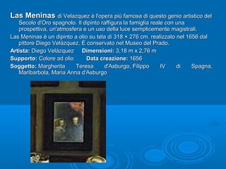Las MeninasLas Meninas di Velazquez è l'opera più famosa di questo genio artistico deldi Velazquez è l'opera più famosa di questo genio artistico del
Secolo d'Oro spagnolo. Il dipinto raffigura la famiglia reale con unaSecolo d'Oro spagnolo. Il dipinto raffigura la famiglia reale con una
prospettiva, un'atmosfera e un uso della luce semplicemente magistrali.prospettiva, un'atmosfera e un uso della luce semplicemente magistrali.
Las Meninas è un dipinto a olio su tela di 318 × 276 cm. realizzato nel 1656 dalLas Meninas è un dipinto a olio su tela di 318 × 276 cm. realizzato nel 1656 dal
pittore Diego Velázquez. È conservato nel Museo del Prado.pittore Diego Velázquez. È conservato nel Museo del Prado.
Artista:Artista: Diego VelázquezDiego Velázquez Dimensioni:Dimensioni: 3,18 m x 2,76 m3,18 m x 2,76 m
Supporto:Supporto: Colore ad olioColore ad olio Data creazione:Data creazione: 16561656
Soggetto:Soggetto: Margherita Teresa d'Asburgo, Filippo IV di Spagna,Margherita Teresa d'Asburgo, Filippo IV di Spagna,
Maribarbola, Maria Anna d'AsburgoMaribarbola, Maria Anna d'Asburgo
 