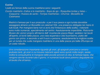 CucinaCucina
I piatti più famosi della cucina madrilena sono i seguenti:I piatti più famosi della cucina madrilena sono i seguenti:
Cocido madrileñoCocido madrileño --Callos a la madrileñaCallos a la madrileña -- Sopa de ajoSopa de ajo -- Rosquillas tontas y listasRosquillas tontas y listas ––
CasqueríaCasquería -- Huesos de santoHuesos de santo -- Torrijas madrileñasTorrijas madrileñas –– ChurrosChurros -- Bocadillo deBocadillo de
CalamaresCalamares
Madrid è famosa per il suo prosciutto e per il suo pesce e ogni turista dovrebbeMadrid è famosa per il suo prosciutto e per il suo pesce e ogni turista dovrebbe
assaggiare almeno un Bocadillo coi calamari fritti, una presenza obbligata nei menù diassaggiare almeno un Bocadillo coi calamari fritti, una presenza obbligata nei menù di
tutti locali. Per mangiare bene non si avrà che l'imbarazzo della scelta, i ristorantitutti locali. Per mangiare bene non si avrà che l'imbarazzo della scelta, i ristoranti
sono molto numerosi, specialmente nel centro. Assolutamente imperdibile:sono molto numerosi, specialmente nel centro. Assolutamente imperdibile: RistoranteRistorante
Museo del JamonMuseo del Jamon proprio all'interno dell’ incantevole piazza Major; sedetevi nei tavoliproprio all'interno dell’ incantevole piazza Major; sedetevi nei tavoli
all'aperto, ai bordi della piazza, una vista stupenda e cibo buonissimo, piatto delall'aperto, ai bordi della piazza, una vista stupenda e cibo buonissimo, piatto del
giorno con primo e secondo a soli 9 euro a persona, assolutamente la migliore sceltagiorno con primo e secondo a soli 9 euro a persona, assolutamente la migliore scelta
per un turista che vuole mangiare madrileno in una delle piazze più belle d'Europa adper un turista che vuole mangiare madrileno in una delle piazze più belle d'Europa ad
un costo ridicolo.un costo ridicolo.
Una considerazione importante riguardo gli orari, gli spagnoli pranzano e cenanoUna considerazione importante riguardo gli orari, gli spagnoli pranzano e cenano
piuttosto tardi, gli orari in cui trovare ristoranti aperti sono quindi molto larghi, esistepiuttosto tardi, gli orari in cui trovare ristoranti aperti sono quindi molto larghi, esiste
inoltre la consuetudine di mangiare delle piccole porzioni di cibo, le famose tapas, cheinoltre la consuetudine di mangiare delle piccole porzioni di cibo, le famose tapas, che
vengono servite durante tutto il giorno, in numerosi locali dove potremo degustarle siavengono servite durante tutto il giorno, in numerosi locali dove potremo degustarle sia
al tavolo che al banco.al tavolo che al banco.
 