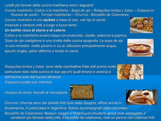I piatti più famosi della cucina madrilena sono i seguenti:I piatti più famosi della cucina madrilena sono i seguenti:
Cocido madrileñoCocido madrileño --Callos a la madrileñaCallos a la madrileña -- Sopa de ajoSopa de ajo -- Rosquillas tontas y listasRosquillas tontas y listas –– CasqueríaCasquería --
Huesos de santoHuesos de santo -- Torrijas madrileñasTorrijas madrileñas –– ChurrosChurros -- Bocadillo de CalamaresBocadillo de Calamares
Cocido madrileñoCocido madrileño è unoè uno stufatostufato a base di ceci, vari tipi di carne,a base di ceci, vari tipi di carne,
insaccati e verdure cotti a lungo a fuoco lento.insaccati e verdure cotti a lungo a fuoco lento.
Un bollito ricco di storia e di calorie.Un bollito ricco di storia e di calorie.
Callos a la madrileñaCallos a la madrileña ovvero trippa con prosciutto, cipolle, salsiccia e paprica.ovvero trippa con prosciutto, cipolle, salsiccia e paprica.
Sopa de ajoSopa de ajo castigliana è una ricetta della cucina spagnola. La sopa de ajocastigliana è una ricetta della cucina spagnola. La sopa de ajo
è una minestra molto povera in cui si utilizzano principalmente acqua,è una minestra molto povera in cui si utilizzano principalmente acqua,
spicchi d’aglio, pane raffermo e brodo di carne.spicchi d’aglio, pane raffermo e brodo di carne.
Rosquillas tontas y listasRosquillas tontas y listas sono delle ciambelline fritte dall’aroma moltosono delle ciambelline fritte dall’aroma molto
particolare dato dalla scorza di due agrumi quali limone e arancia eparticolare dato dalla scorza di due agrumi quali limone e arancia e
dell’aroma dato dal liquore all‘anice.dell’aroma dato dal liquore all‘anice.
CasqueríaCasquería piatto con interiorapiatto con interiora
Huesos de santo:Huesos de santo: biscotti di marzapanebiscotti di marzapane
ChurrosChurros I churros sono dei dolcetti fritti tipici della Spagna, diffusi anche inI churros sono dei dolcetti fritti tipici della Spagna, diffusi anche in
Sudamerica, in particolare in Argentina. Sdono accompagnati dalla cioccolata.Sudamerica, in particolare in Argentina. Sdono accompagnati dalla cioccolata.
Bocadillo de CalamaresBocadillo de Calamares: Nessun viaggio a Madrid può chiudersi senza aver assaggiato il: Nessun viaggio a Madrid può chiudersi senza aver assaggiato il
sandwich più famoso della città, il bocadillo de calamares, cioè un panino con calamari frittisandwich più famoso della città, il bocadillo de calamares, cioè un panino con calamari fritti
 