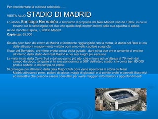 Per accontentare la curiosità calcistica……Per accontentare la curiosità calcistica……
VISITA ALLOVISITA ALLO STADIO DI MADRIDSTADIO DI MADRID
Lo stadioLo stadio Santiago BernabéuSantiago Bernabéu è l'impianto di proprietà del Real Madrid Club de Fútbol, in cui siè l'impianto di proprietà del Real Madrid Club de Fútbol, in cui si
trovano sia la sede legale del club che quella degli incontri interni della sua squadra di calcio.trovano sia la sede legale del club che quella degli incontri interni della sua squadra di calcio.
Av de Concha Espina, 1, 28036 Madrid.Av de Concha Espina, 1, 28036 Madrid.
Capienza: Capienza: 85.00085.000
Situato poco fuori dal centro di Madrid e facilmente raggiungibile con la metro, lo stadio del Real è unaSituato poco fuori dal centro di Madrid e facilmente raggiungibile con la metro, lo stadio del Real è una
delle attrazioni maggiormente visitate ogni anno nella capitale spagnola.delle attrazioni maggiormente visitate ogni anno nella capitale spagnola.
Il tour del Bernabéu, che viene svolto senza visita guidata, dura circa due ore e consente di entrareIl tour del Bernabéu, che viene svolto senza visita guidata, dura circa due ore e consente di entrare
all’interno dello stadio del Real Madrid e nei suoi luoghi più esclusivi.all’interno dello stadio del Real Madrid e nei suoi luoghi più esclusivi.
La visita inizia dalla Curva Sud e dal suo punto più alto, che si trova ad un’altezza di 70 metri dalLa visita inizia dalla Curva Sud e dal suo punto più alto, che si trova ad un’altezza di 70 metri dal
campo da gioco, dal quale si ha una panoramica a 360° dell’intero stadio, che conta ben 85.000campo da gioco, dal quale si ha una panoramica a 360° dell’intero stadio, che conta ben 85.000
posti a sedere, e del campo da calcio.posti a sedere, e del campo da calcio.
Si prosegue poi all’interno della Sala Major Club dove viene ripercorsa la storia del RealSi prosegue poi all’interno della Sala Major Club dove viene ripercorsa la storia del Real
Madrid attraverso premi, palloni da gioco, maglie di giocatori e di partite svolte e pannelli illustrativiMadrid attraverso premi, palloni da gioco, maglie di giocatori e di partite svolte e pannelli illustrativi
ed interattivi che possono essere consultati per avere maggiori informazioni e approfondimenti.ed interattivi che possono essere consultati per avere maggiori informazioni e approfondimenti.
 