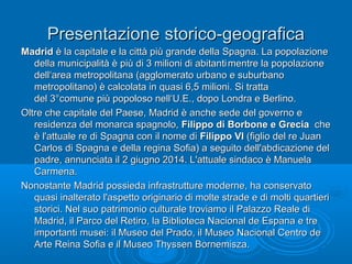 Presentazione storico-geograficaPresentazione storico-geografica
MadridMadrid è la capitale e la città più grande della Spagna. La popolazioneè la capitale e la città più grande della Spagna. La popolazione
della municipalità è più di 3 milioni di abitantidella municipalità è più di 3 milioni di abitanti mentre la popolazionementre la popolazione
dell‘area metropolitana (agglomerato urbano e suburbanodell‘area metropolitana (agglomerato urbano e suburbano
metropolitano) è calcolata in quasi 6,5 milioni. Si trattametropolitano) è calcolata in quasi 6,5 milioni. Si tratta
del 3°comune più popoloso nell‘U.E., dopo Londra e Berlino.del 3°comune più popoloso nell‘U.E., dopo Londra e Berlino.
Oltre che capitale del Paese, Madrid è anche sede del governo eOltre che capitale del Paese, Madrid è anche sede del governo e
residenza del monarca spagnolo,residenza del monarca spagnolo, Filippo di Borbone e GreciaFilippo di Borbone e Grecia cheche
è l'attuale re di Spagna con il nome diè l'attuale re di Spagna con il nome di Filippo VIFilippo VI (figlio del re Juan(figlio del re Juan
Carlos di Spagna e della regina Sofia) a seguito dell'abdicazione delCarlos di Spagna e della regina Sofia) a seguito dell'abdicazione del
padre, annunciata il 2 giugno 2014. L'attuale sindaco è Manuelapadre, annunciata il 2 giugno 2014. L'attuale sindaco è Manuela
Carmena.Carmena.
Nonostante Madrid possieda infrastrutture moderne, ha conservatoNonostante Madrid possieda infrastrutture moderne, ha conservato
quasi inalterato l'aspetto originario di molte strade e di molti quartieriquasi inalterato l'aspetto originario di molte strade e di molti quartieri
storici. Nel suo patrimonio culturale troviamo il Palazzo Reale distorici. Nel suo patrimonio culturale troviamo il Palazzo Reale di
Madrid, il Parco del Retiro, la Biblioteca Nacional de Espana e treMadrid, il Parco del Retiro, la Biblioteca Nacional de Espana e tre
importanti musei: il Museo del Prado, il Museo Nacional Centro deimportanti musei: il Museo del Prado, il Museo Nacional Centro de
Arte Reina Sofia e il Museo Thyssen Bornemisza.Arte Reina Sofia e il Museo Thyssen Bornemisza.
 