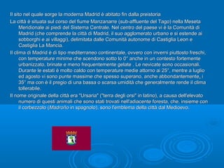 Il sito nel quale sorge la moderna Madrid è abitato fin dalla preistoriaIl sito nel quale sorge la moderna Madrid è abitato fin dalla preistoria
La città è situata sul corso del fiume Manzanarre (sub-affluente del Tago) nella MesetaLa città è situata sul corso del fiume Manzanarre (sub-affluente del Tago) nella Meseta
Meridionale ai piedi del Sistema Centrale. Nel centro del paese vi è la Comunità diMeridionale ai piedi del Sistema Centrale. Nel centro del paese vi è la Comunità di
Madrid (che comprende la città di Madrid, il suo agglomerato urbano e si estende aiMadrid (che comprende la città di Madrid, il suo agglomerato urbano e si estende ai
sobborghi e ai villaggi), delimitata dalle Comunità autonome di Castiglia Leon esobborghi e ai villaggi), delimitata dalle Comunità autonome di Castiglia Leon e
Castiglia La Mancia.Castiglia La Mancia.
Il clima di Madrid è di tipo mediterraneo continentale, ovvero con inverni piuttosto freschi,Il clima di Madrid è di tipo mediterraneo continentale, ovvero con inverni piuttosto freschi,
con temperature minime che scendono sotto lo 0° anche in un contesto fortementecon temperature minime che scendono sotto lo 0° anche in un contesto fortemente
urbanizzato, brinate e meno frequentemente gelate . Le nevicate sono occasionali.urbanizzato, brinate e meno frequentemente gelate . Le nevicate sono occasionali.
Durante le estati è molto caldo con temperature medie attorno ai 25°, mentre a luglioDurante le estati è molto caldo con temperature medie attorno ai 25°, mentre a luglio
ed agosto vi sono punte massime che spesso superano, anche abbondantementeed agosto vi sono punte massime che spesso superano, anche abbondantemente,, ii
35° ma con è il pregio di una bassa o scarsa umidità che generalmente rende il clima35° ma con è il pregio di una bassa o scarsa umidità che generalmente rende il clima
tollerabile.tollerabile.
Il nome originale della città era "Ursaria" ("terra degli orsi" in latino), a causa dell'elevatoIl nome originale della città era "Ursaria" ("terra degli orsi" in latino), a causa dell'elevato
numero di questi animali che sono stati trovati nell'adiacente foresta, che, insieme connumero di questi animali che sono stati trovati nell'adiacente foresta, che, insieme con
il corbezzolo (il corbezzolo (MadroñoMadroño in spagnolo), sono l'emblema della città dal Medioevo.in spagnolo), sono l'emblema della città dal Medioevo.
 