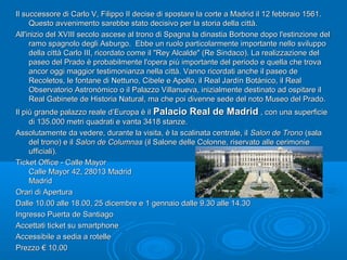 Il successore di Carlo V, Filippo II decise di spostare la corte a Madrid il 12 febbraio 1561.Il successore di Carlo V, Filippo II decise di spostare la corte a Madrid il 12 febbraio 1561.
Questo avvenimento sarebbe stato decisivo per la storia della città.Questo avvenimento sarebbe stato decisivo per la storia della città.
All'inizio del XVIII secolo ascese al trono di Spagna la dinastia Borbone dopo l'estinzione delAll'inizio del XVIII secolo ascese al trono di Spagna la dinastia Borbone dopo l'estinzione del
ramo spagnolo degli Asburgo. Ebbe un ruolo particolarmente importante nello svilupporamo spagnolo degli Asburgo. Ebbe un ruolo particolarmente importante nello sviluppo
della città Carlo III, ricordato come il "Rey Alcalde" (Re Sindaco). La realizzazione deldella città Carlo III, ricordato come il "Rey Alcalde" (Re Sindaco). La realizzazione del
paseo del Prado è probabilmente l'opera più importante del periodo e quella che trovapaseo del Prado è probabilmente l'opera più importante del periodo e quella che trova
ancor oggi maggior testimonianza nella città. Vanno ricordati anche il paseo deancor oggi maggior testimonianza nella città. Vanno ricordati anche il paseo de
Recoletos, le fontane di Nettuno, Cibele e Apollo, il Real Jardín Botánico, il RealRecoletos, le fontane di Nettuno, Cibele e Apollo, il Real Jardín Botánico, il Real
Observatorio Astronómico o il Palazzo Villanueva, inizialmente destinato ad ospitare ilObservatorio Astronómico o il Palazzo Villanueva, inizialmente destinato ad ospitare il
Real Gabinete de Historia Natural, ma che poi divenne sede del noto Museo del Prado.Real Gabinete de Historia Natural, ma che poi divenne sede del noto Museo del Prado.
Il più grande palazzo reale d’Europa è ilIl più grande palazzo reale d’Europa è il Palacio Real de MadridPalacio Real de Madrid , con una superficie, con una superficie
di 135.000 metri quadrati e vanta 3418 stanze.di 135.000 metri quadrati e vanta 3418 stanze.
Assolutamente da vedere, durante la visita, è la scalinata centrale, ilAssolutamente da vedere, durante la visita, è la scalinata centrale, il Salon de TronoSalon de Trono (sala(sala
del trono) e ildel trono) e il Salon de ColumnasSalon de Columnas (il Salone delle Colonne, riservato alle cerimonie(il Salone delle Colonne, riservato alle cerimonie
ufficiali).ufficiali).
Ticket Office - Calle MayorTicket Office - Calle Mayor
Calle Mayor 42, 28013 MadridCalle Mayor 42, 28013 Madrid
MadridMadrid
Orari di AperturaOrari di Apertura
Dalle 10.00 alle 18.00, 25 dicembre e 1 gennaio dalle 9.30 alle 14.30Dalle 10.00 alle 18.00, 25 dicembre e 1 gennaio dalle 9.30 alle 14.30
Ingresso Puerta de SantiagoIngresso Puerta de Santiago
Accettati ticket su smartphoneAccettati ticket su smartphone
Accessibile a sedia a rotelleAccessibile a sedia a rotelle
Prezzo € 10,00Prezzo € 10,00
 