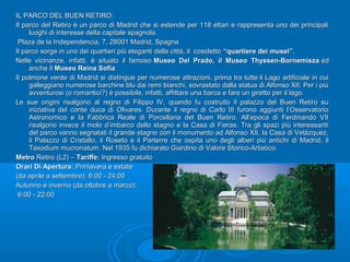 IL PARCO DEL BUEN RETIRO:IL PARCO DEL BUEN RETIRO:
Il parco del Retiro è un parco di Madrid che si estende per 118 ettari e rappresenta uno dei principaliIl parco del Retiro è un parco di Madrid che si estende per 118 ettari e rappresenta uno dei principali
luoghi di interesse della capitale spagnola.luoghi di interesse della capitale spagnola.
Plaza de la Independencia, 7, 28001 Madrid, SpagnaPlaza de la Independencia, 7, 28001 Madrid, Spagna
Il parco sorge in uno dei quartieri più eleganti della città, il cosidettoIl parco sorge in uno dei quartieri più eleganti della città, il cosidetto “quartiere dei musei”.“quartiere dei musei”.
Nelle vicinanze, infatti, è situato il famosoNelle vicinanze, infatti, è situato il famoso Museo Del Prado, il Museo Thyssen-BornemiszaMuseo Del Prado, il Museo Thyssen-Bornemisza eded
anche ilanche il Museo Reina SofiaMuseo Reina Sofia
Il polmone verde di Madrid si distingue per numerose attrazioni, prima tra tutte il Lago artificiale in cuiIl polmone verde di Madrid si distingue per numerose attrazioni, prima tra tutte il Lago artificiale in cui
galleggiano numerose barchine blu dai remi bianchi, sovrastato dalla statua di Alfonso XII. Per i piùgalleggiano numerose barchine blu dai remi bianchi, sovrastato dalla statua di Alfonso XII. Per i più
avventurosi (o romantici?) è possibile, infatti, affittare una barca e fare un giretto per il lago.avventurosi (o romantici?) è possibile, infatti, affittare una barca e fare un giretto per il lago.
Le sue origini risalgono al regno di Filippo IV, quando fu costruito il palazzo del Buen Retiro suLe sue origini risalgono al regno di Filippo IV, quando fu costruito il palazzo del Buen Retiro su
iniziativa del conte duca di Olivares. Durante il regno di Carlo III furono aggiunti l’Osservatorioiniziativa del conte duca di Olivares. Durante il regno di Carlo III furono aggiunti l’Osservatorio
Astronomico e la Fabbrica Reale di Porcellana del Buen Retiro. All’epoca di Ferdinando VIIAstronomico e la Fabbrica Reale di Porcellana del Buen Retiro. All’epoca di Ferdinando VII
risalgono invece il molo d’imbarco dello stagno e la Casa di Fieras. Tra gli spazi più interessantirisalgono invece il molo d’imbarco dello stagno e la Casa di Fieras. Tra gli spazi più interessanti
del parco vanno segnalati il grande stagno con il monumento ad Alfonso XII, la Casa di Velázquez,del parco vanno segnalati il grande stagno con il monumento ad Alfonso XII, la Casa di Velázquez,
il Palazzo di Cristallo, il Roseto e il Parterre che ospita uno degli alberi più antichi di Madrid, ilil Palazzo di Cristallo, il Roseto e il Parterre che ospita uno degli alberi più antichi di Madrid, il
Taxodium mucronatum. Nel 1935 fu dichiarato Giardino di Valore Storico-Artistico.Taxodium mucronatum. Nel 1935 fu dichiarato Giardino di Valore Storico-Artistico.
MetroMetro Retiro (L2) –Retiro (L2) – Tariffe:Tariffe: Ingresso gratuitoIngresso gratuito
Orari Di Apertura:Orari Di Apertura: Primavera e estatePrimavera e estate
(da aprile a settembre): 6:00 - 24:00(da aprile a settembre): 6:00 - 24:00
Autunno e inverno (da ottobre a marzo):Autunno e inverno (da ottobre a marzo):
6:00 - 22:006:00 - 22:00
 