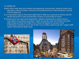 LA GRAN VIA:LA GRAN VIA:
Madrid offre molte aree dal carattere spiccatamente commerciale; esistono inoltre zoneMadrid offre molte aree dal carattere spiccatamente commerciale; esistono inoltre zone
riservate a marchi di lusso, come le vie Preciados/Carmen e Serrano/Goya, nonchériservate a marchi di lusso, come le vie Preciados/Carmen e Serrano/Goya, nonché
l'iconical'iconica Gran ViaGran Via..
È un importante luogo di riferimento della città fin dalla sua costruzione all'inizio del XXÈ un importante luogo di riferimento della città fin dalla sua costruzione all'inizio del XX
secolo dal punto di vista commerciale, turistico e come posto di ritrovo.secolo dal punto di vista commerciale, turistico e come posto di ritrovo.
È famosa per le sue sale cinematografiche, sebbene attualmente in parte chiuse oÈ famosa per le sue sale cinematografiche, sebbene attualmente in parte chiuse o
riconvertite con evidente successo in teatri di musical, tanto che il tratto che partericonvertite con evidente successo in teatri di musical, tanto che il tratto che parte
della strada da Plaza De Callao fino a Plaza De Espana si conosce comedella strada da Plaza De Callao fino a Plaza De Espana si conosce come
la Broadway madrilena, tra la rete di San Luis e Callao ospita tra gli altri i negozi dellela Broadway madrilena, tra la rete di San Luis e Callao ospita tra gli altri i negozi delle
catene internazionali della moda.catene internazionali della moda.
 