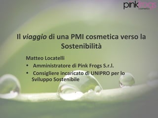 Il viaggio di una PMI cosmetica verso la
               Sostenibilità
  Matteo Locatelli
  • Amministratore di Pink Frogs S.r.l.
  • Consigliere incaricato di UNIPRO per lo
    Sviluppo Sostenibile
 