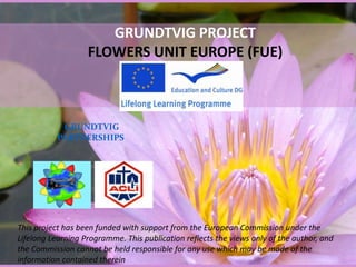 GRUNDTVIG PROJECTFLOWERS UNIT EUROPE (FUE) GRUNDTVIG PARTNERSHIPS This project has been funded with support from the European Commission under the Lifelong Learning Programme. This publication reflects the views only of the author, and the Commission cannot be held responsible for any use which may be made of the information contained therein 