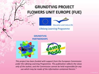 GRUNDTVIG PROJECTFLOWERS UNIT EUROPE (FUE) GRUNDTVIG PARTNERSHIPS This project has been funded with support from the European Commission under the Lifelong Learning Programme. This publication reflects the views only of the author, and the Commission cannot be held responsible for any use which may be made of the information contained therein." 