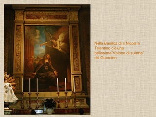 Nella Basilica di s.Nicola a Tolentino c’è una bellissima”Visione di s.Anna” del Guercino. 