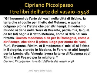 “Gli huomeni de l'arte de' vasi, nella città di Urbino, la
terra che si coglie per il letto del Metauro, e quella
colgano più ne l'ìstate che per altri tempi. Il medesmo
muodo si tiene nella Terra di Durante, patria mia, la qual
da tre lati bagnia il detto Metauro, come si dirà nel suo
ritratto. Questo medesmo si fa per la Romagnia, come a
dir Faenza, che tiene il primo luogo per conto de' vasi,
Furlì, Ravenna, Rimim, et il medesmo a' mie' dì si è fatto
in Bolognia, e credo in Modena, in Ferara, et altri luoghi
per la Lombardia. Vinegia lavora la terra di Ravenna et di
Rimini e di Pesaro per la migliore. “
Cipriano Piccolpasso : i tre libri dell'arte del vasaio 1548
2I AFM ITGC "A. ORIANI" FAENZA
 