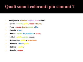  Manganese = bruno, violetto, rosa e nero;
 Cromo = verde, giallo, rosso e bruno;
 Ferro = rosso, bruno, verde e blu;
 Cobalto = blu;
 Rame = verde, blu, turchese e rosso;
 Nichel = giallo, verde e nero;
 Antimonio = giallo e arancione;
 Vanadio = blu e giallo;
 Cadmio = giallo;
 Selenio = rosso;
 