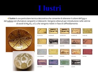 Il lustro è una particolare tecnica decorativa che consente di ottenere il colore dell'oro o
del rubino con sfumature cangianti o iridescenti. Vengono ottenuti per introduzione nelle vetrine
di ossidi di Ag,Au, o Cu che vengono ridotti in fase di raffreddamento
Martina Poggi Pollini 2^I ITCG Oriani
 