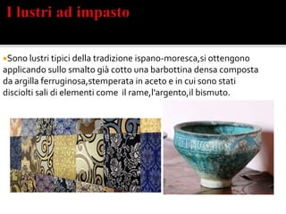 Sono lustri tipici della tradizione ispano-moresca,si ottengono
applicando sullo smalto già cotto una barbottina densa composta
da argilla ferruginosa,stemperata in aceto e in cui sono stati
disciolti sali di elementi come il rame,l'argento,il bismuto.
 