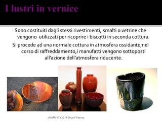 Sono costituiti dagli stessi rivestimenti, smalti o vetrine che
vengono utilizzati per ricoprire i biscotti in seconda cottura.
Si procede ad una normale cottura in atmosfera ossidante;nel
corso di raffreddamento,i manufatti vengono sottoposti
all’azione dell’atmosfera riducente.
2°I AFM I.T.C.G "A.Oriani" Faenza
 