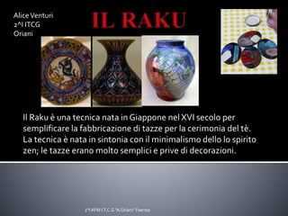 Il Raku è una tecnica nata in Giappone nel XVI secolo per
semplificare la fabbricazione di tazze per la cerimonia del tè.
La tecnica è nata in sintonia con il minimalismo dello lo spirito
zen; le tazze erano molto semplici e prive di decorazioni.
AliceVenturi
2^I ITCG
Oriani
2°I AFM I.T.C.G "A.Oriani" Faenza
 