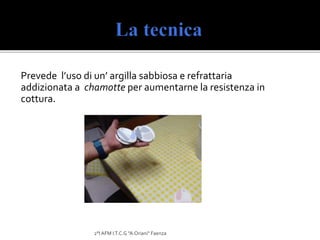 Prevede l’uso di un’ argilla sabbiosa e refrattaria
addizionata a chamotte per aumentarne la resistenza in
cottura.
2°I AFM I.T.C.G "A.Oriani" Faenza
 