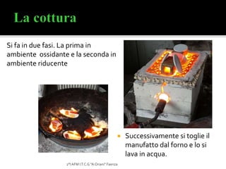 Si fa in due fasi. La prima in
ambiente ossidante e la seconda in
ambiente riducente
2°I AFM I.T.C.G "A.Oriani" Faenza
 Successivamente si toglie il
manufatto dal forno e lo si
lava in acqua.
 