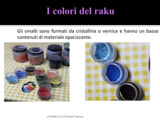 Gli smalti sono formati da cristallina o vernice e hanno un basso
contenuti di materiale opacizzante.
2°I AFM I.T.C.G "A.Oriani" Faenza
 