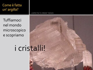 Come è fatta
un’ argilla?
2I AFM ITGC "A. ORIANI" FAENZA
Tuffiamoci
nel mondo
microscopico
e scopriamo
i cristalli!
 