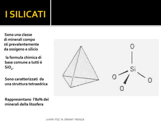 Sono caratterizzati da
una struttura tetraedrica
I SILICATI
2I AFM ITGC "A. ORIANI" FAENZA
Sono una classe
di minerali compo
sti prevalentemente
da ossigeno e silicio
la formula chimica di
base comune a tutti è
SiO4.
Rappresentano l’80% dei
minerali della litosfera
 