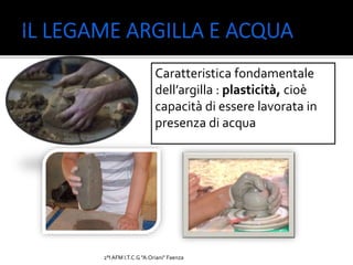 2°I AFM I.T.C.G "A.Oriani" Faenza
Rambelli 2°AFM,
I.T.C.G. “A.
Oriani”
Caratteristica fondamentale
dell’argilla : plasticità, cioè
capacità di essere lavorata in
presenza di acqua
 