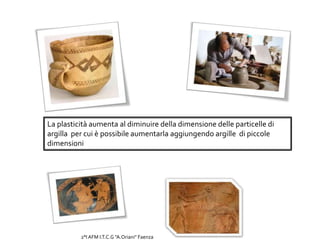 La plasticità aumenta al diminuire della dimensione delle particelle di
argilla per cui è possibile aumentarla aggiungendo argille di piccole
dimensioni
2°I AFM I.T.C.G "A.Oriani" Faenza
 