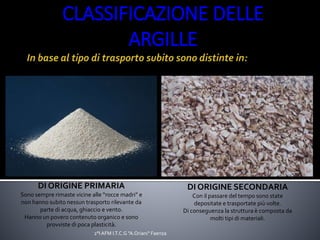 DI ORIGINE PRIMARIA
Sono sempre rimaste vicine alle “rocce madri” e
non hanno subito nessun trasporto rilevante da
parte di acqua, ghiaccio e vento.
Hanno un povero contenuto organico e sono
provviste di poca plasticità.
DI ORIGINE SECONDARIA
Con il passare del tempo sono state
depositate e trasportate più volte.
Di conseguenza la struttura è composta da
molti tipi di materiali.
CLASSIFICAZIONE DELLE
ARGILLE
Spada 2°AFM,
I.T.C.G. “A.
Oriani”
2°I AFM I.T.C.G "A.Oriani" Faenza
 