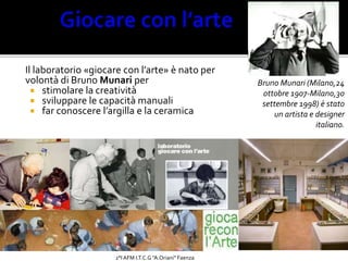 Il laboratorio «giocare con l’arte» è nato per
volontà di Bruno Munari per
 stimolare la creatività
 sviluppare le capacità manuali
 far conoscere l’argilla e la ceramica
Bruno Munari (Milano,24
ottobre 1907-Milano,30
settembre 1998) è stato
un artista e designer
italiano.
Bertelli 2°AFM,
I.T.C.G. “A.
Oriani”
2°I AFM I.T.C.G "A.Oriani" Faenza
 