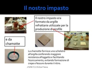Il nostro impasto era
formato da argille
refrattarie utilizzate per la
produzione di pirofile
La chamotte fornisce uno scheletro
all’argilla conferendo maggiore
resistenza all’oggetto e facilitando
l’essiccamento, evitando formazione di
crepe e fessure durante il ritiro.
e da
chamotte
2°I AFM I.T.C.G "A.Oriani" Faenza
 