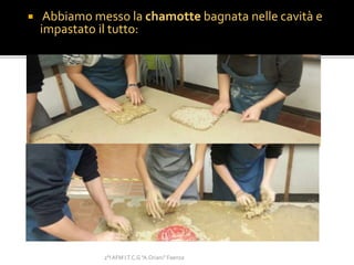  Abbiamo messo la chamotte bagnata nelle cavità e
impastato il tutto:
2°I AFM I.T.C.G "A.Oriani" Faenza
 