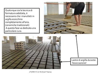 Qualunque sia la tecnica di
formatura adottata, è
necessario che i manufatti in
argilla essicchino
completamente all'aria.
(ceramiche tradizionali)
A questa fase va dedicata una
particolare cura.
Lastre di argilla durante
l’essiccazione!
2°I AFM I.T.C.G "A.Oriani" Faenza
 