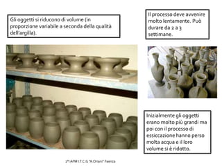 Gli oggetti si riducono di volume (in
proporzione variabile a seconda della qualità
dell’argilla).
Inizialmente gli oggetti
erano molto più grandi ma
poi con il processo di
essiccazione hanno perso
molta acqua e il loro
volume si è ridotto.
Il processo deve avvenire
molto lentamente. Può
durare da 2 a 3
settimane.
2°I AFM I.T.C.G "A.Oriani" Faenza
 
